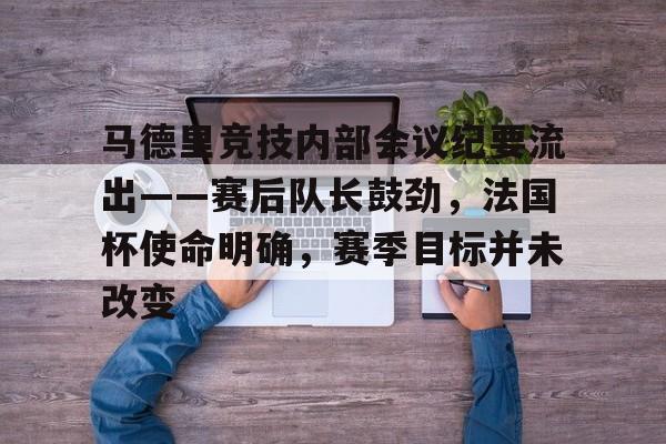 九游体育注册入口包含马德里竞技内部会议纪要流出——赛后队长鼓劲，法国杯使命明确，赛季目标并未改变的词条